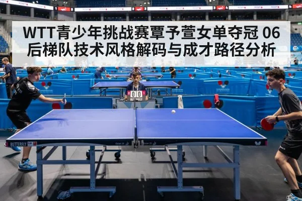 WTT青少年挑战赛覃予萱女单夺冠 06后梯队技术风格解码与成才路径分析